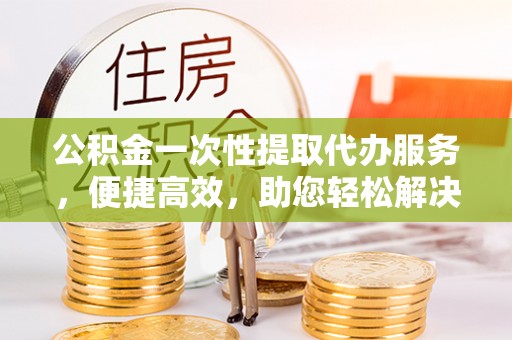 德宏公积金一次性提取代办服务，便捷高效，助您轻松解决资金难题