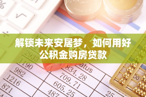 德宏解锁未来安居梦，如何用好公积金购房贷款