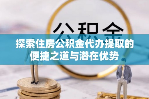 德宏探索住房公积金代办提取的便捷之道与潜在优势
