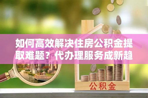 德宏如何高效解决住房公积金提取难题？代办理服务成新趋势
