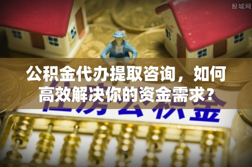 德宏公积金代办提取咨询，如何高效解决你的资金需求？