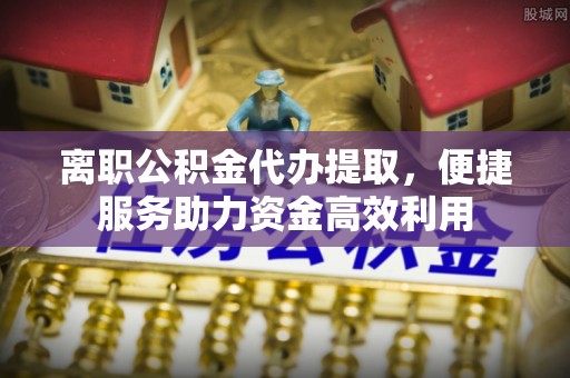 德宏离职公积金代办提取，便捷服务助力资金高效利用
