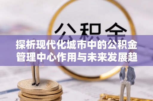 德宏探析现代化城市中的公积金管理中心作用与未来发展趋势