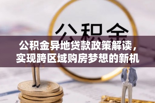 德宏公积金异地贷款政策解读，实现跨区域购房梦想的新机遇