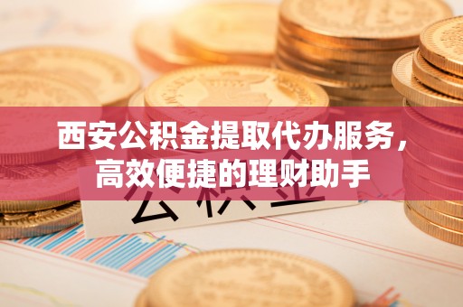 德宏西安公积金提取代办服务，高效便捷的理财助手