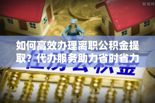 德宏如何高效办理离职公积金提取？代办服务助力省时省力