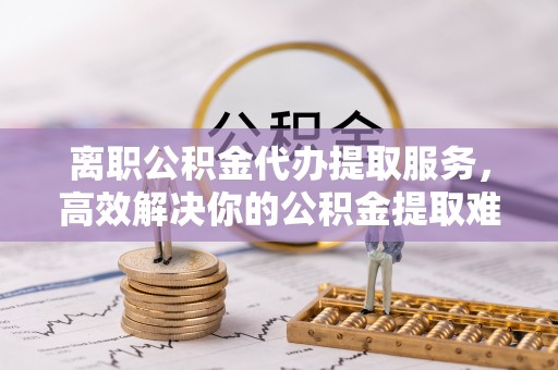 德宏离职公积金代办提取服务，高效解决你的公积金提取难题