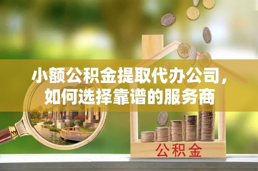 德宏小额公积金提取代办公司，如何选择靠谱的服务商