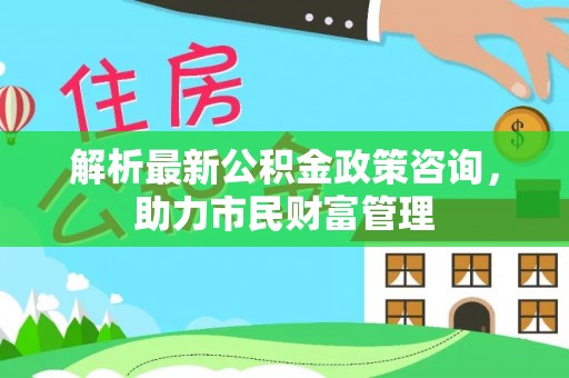 德宏解析最新公积金政策咨询，助力市民财富管理