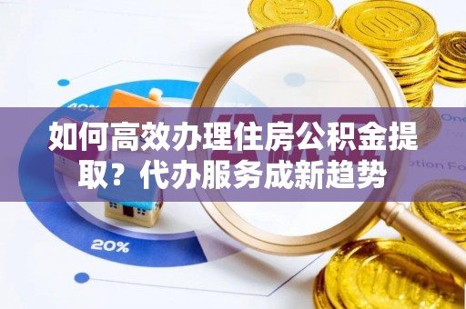 德宏如何高效办理住房公积金提取？代办服务成新趋势