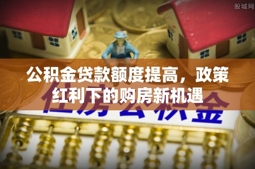 德宏公积金贷款额度提高，政策红利下的购房新机遇