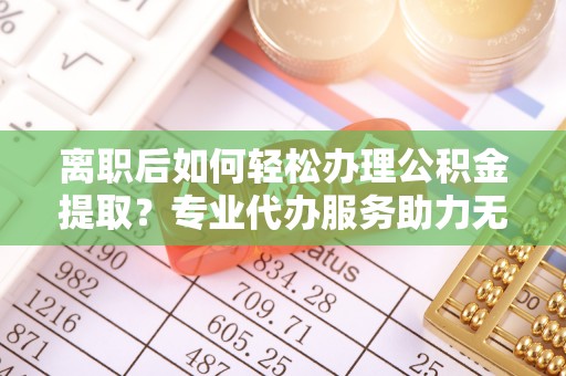 德宏离职后如何轻松办理公积金提取？专业代办服务助力无忧