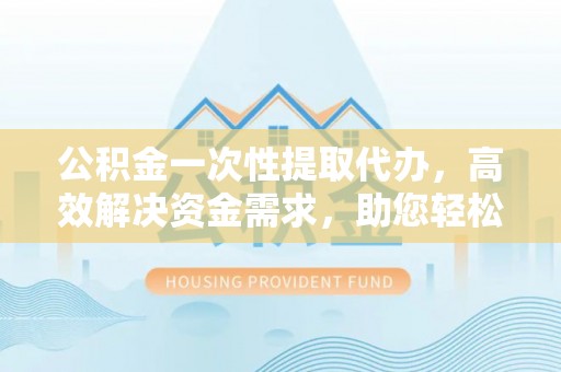 德宏公积金一次性提取代办，高效解决资金需求，助您轻松应对生活难题