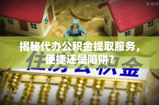 德宏揭秘代办公积金提取服务，便捷还是陷阱？
