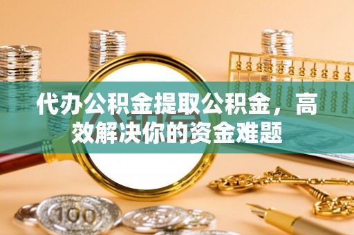 德宏代办公积金提取公积金，高效解决你的资金难题