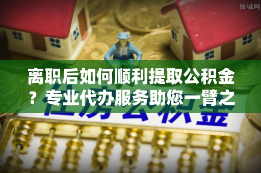 德宏离职后如何顺利提取公积金？专业代办服务助您一臂之力