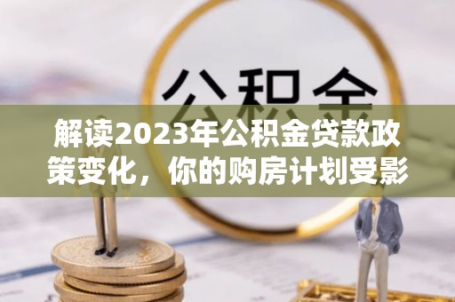 德宏解读2023年公积金贷款政策变化，你的购房计划受影响了吗？