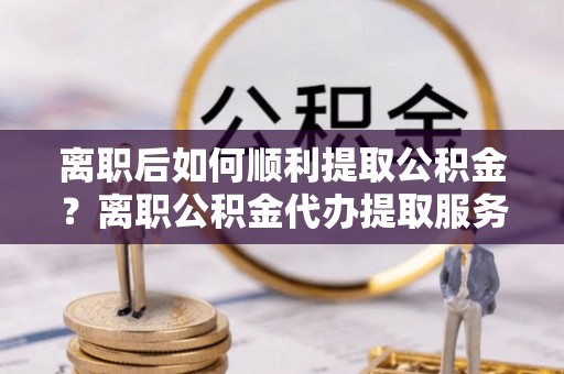 德宏离职后如何顺利提取公积金？离职公积金代办提取服务助力无忧办理