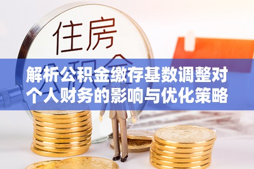 德宏解析公积金缴存基数调整对个人财务的影响与优化策略
