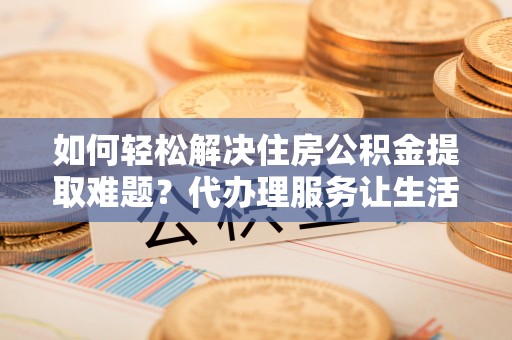 德宏如何轻松解决住房公积金提取难题？代办理服务让生活更简单