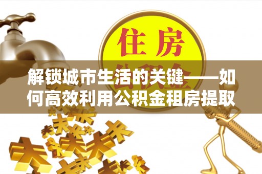 德宏解锁城市生活的关键——如何高效利用公积金租房提取实现居住自由
