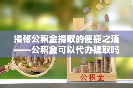 德宏揭秘公积金提取的便捷之道——公积金可以代办提取吗？