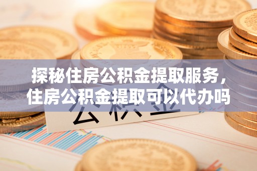 德宏探秘住房公积金提取服务，住房公积金提取可以代办吗的全方位解析