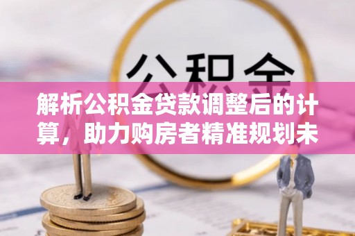 德宏解析公积金贷款调整后的计算，助力购房者精准规划未来