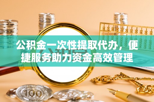 德宏公积金一次性提取代办，便捷服务助力资金高效管理