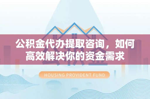 德宏公积金代办提取咨询，如何高效解决你的资金需求