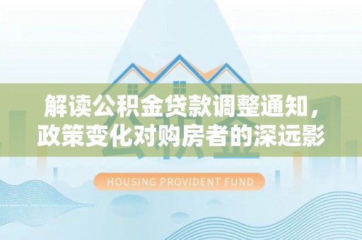 德宏解读公积金贷款调整通知，政策变化对购房者的深远影响
