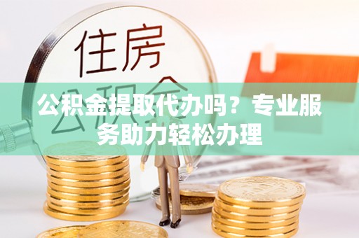德宏公积金提取代办吗？专业服务助力轻松办理