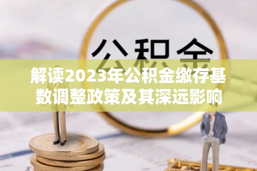 德宏解读2023年公积金缴存基数调整政策及其深远影响