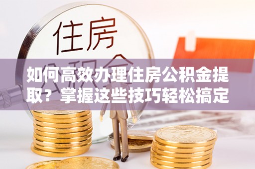 德宏如何高效办理住房公积金提取？掌握这些技巧轻松搞定